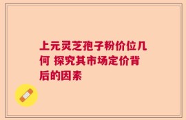 上元灵芝孢子粉价位几何 探究其市场定价背后的因素