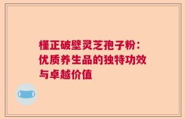 槿正破壁灵芝孢子粉：优质养生品的独特功效与卓越价值