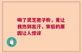 喝了灵芝孢子粉，竟让我热到出汗，背后的原因让人惊讶