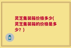灵芝集装箱价格多少(灵芝集装箱的价格是多少？)