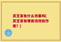 灵芝茶有什么效果吗(灵芝茶有哪些功效和作用？)