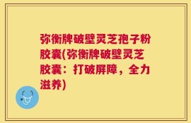 弥衡牌破壁灵芝孢子粉胶囊(弥衡牌破壁灵芝胶囊：打破屏障，全力滋养)