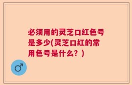 必须用的灵芝口红色号是多少(灵芝口红的常用色号是什么？)