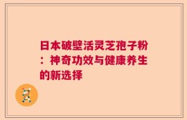 日本破壁活灵芝孢子粉：神奇功效与健康养生的新选择