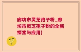 廊坊市灵芝孢子粉_廊坊市灵芝孢子粉的全新探索与应用)
