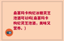 桑葚玛卡枸杞冰糖灵芝泡酒可以吗(桑葚玛卡枸杞灵芝泡酒，美味又营养。)