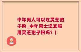 中年男人可以吃灵芝孢子粉_中年男士适宜服用灵芝孢子粉吗？)