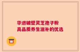 华邈破壁灵芝孢子粉 高品质养生滋补的优选
