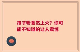 孢子粉竟然上火？你可能不知道的让人震惊