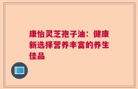 康怡灵芝孢子油：健康新选择营养丰富的养生佳品