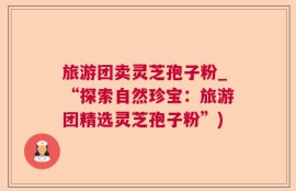 旅游团卖灵芝孢子粉_“探索自然珍宝：旅游团精选灵芝孢子粉”)
