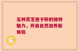 五种灵芝孢子粉的独特魅力，开启自然滋养新体验