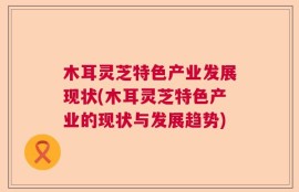 木耳灵芝特色产业发展现状(木耳灵芝特色产业的现状与发展趋势)