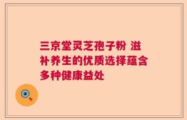 三京堂灵芝孢子粉 滋补养生的优质选择蕴含多种健康益处