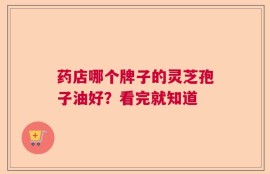 药店哪个牌子的灵芝孢子油好？看完就知道