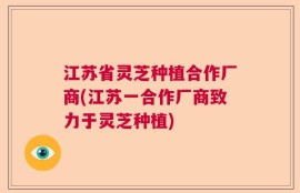 江苏省灵芝种植合作厂商(江苏一合作厂商致力于灵芝种植)