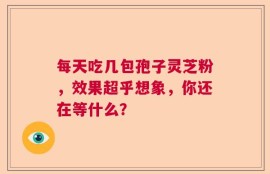 每天吃几包孢子灵芝粉，效果超乎想象，你还在等什么？