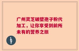 广州灵芝破壁孢子粉代加工，让你享受到前所未有的营养之旅