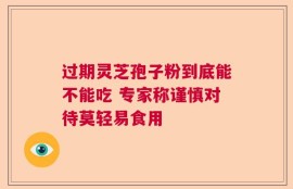 过期灵芝孢子粉到底能不能吃 专家称谨慎对待莫轻易食用