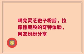 喝完灵芝孢子粉后，拉屎擦屁股的奇特体验，网友纷纷分享