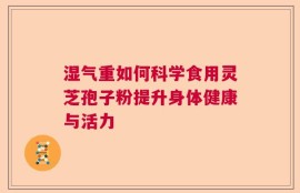 湿气重如何科学食用灵芝孢子粉提升身体健康与活力