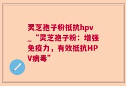 灵芝孢子粉抵抗hpv_“灵芝孢子粉：增强免疫力，有效抵抗HPV病毒”