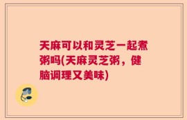 天麻可以和灵芝一起煮粥吗(天麻灵芝粥，健脑调理又美味)