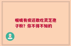 喉咙有痰还敢吃灵芝孢子粉？你不得不知的