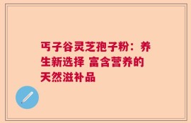 丐子谷灵芝孢子粉：养生新选择 富含营养的天然滋补品