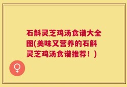 石斛灵芝鸡汤食谱大全图(美味又营养的石斛灵芝鸡汤食谱推荐！)