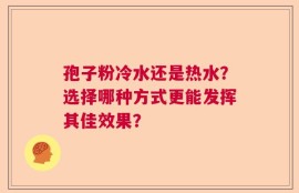 孢子粉冷水还是热水？选择哪种方式更能发挥其佳效果？