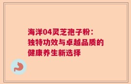 海洋04灵芝孢子粉：独特功效与卓越品质的健康养生新选择