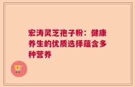 宏涛灵芝孢子粉：健康养生的优质选择蕴含多种营养
