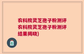 农科院灵芝孢子粉测评农科院灵芝孢子粉测评结果揭晓)