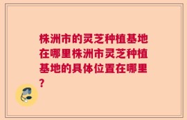 株洲市的灵芝种植基地在哪里株洲市灵芝种植基地的具体位置在哪里？
