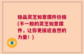 极品灵芝如意摆件价格(不一般的灵芝如意摆件，让你更接近自然的力量！)