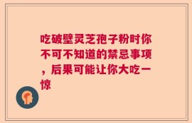 吃破壁灵芝孢子粉时你不可不知道的禁忌事项，后果可能让你大吃一惊