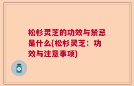 松杉灵芝的功效与禁忌是什么(松杉灵芝：功效与注意事项)