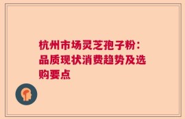 杭州市场灵芝孢子粉：品质现状消费趋势及选购要点