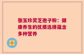 张玉珍灵芝孢子粉：健康养生的优质选择蕴含多种营养