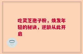 吃灵芝孢子粉，焕发年轻的秘诀，逆龄从此开启