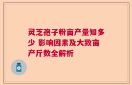 灵芝孢子粉亩产量知多少 影响因素及大致亩产斤数全解析
