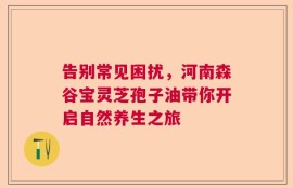 告别常见困扰，河南森谷宝灵芝孢子油带你开启自然养生之旅