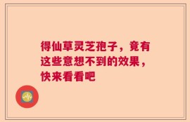 得仙草灵芝孢子，竟有这些意想不到的效果，快来看看吧