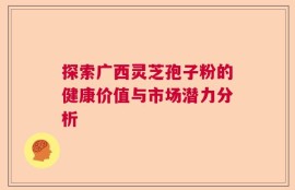 探索广西灵芝孢子粉的健康价值与市场潜力分析