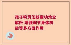 孢子粉灵芝胶囊功效全解析 增强调节身体机能等多方面作用