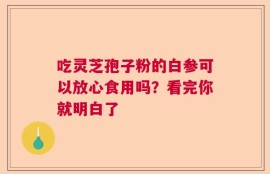 吃灵芝孢子粉的白参可以放心食用吗？看完你就明白了