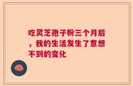 吃灵芝孢子粉三个月后，我的生活发生了意想不到的变化