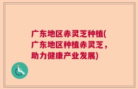 广东地区赤灵芝种植(广东地区种植赤灵芝，助力健康产业发展)