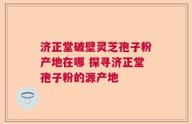 济正堂破壁灵芝孢子粉产地在哪 探寻济正堂孢子粉的源产地